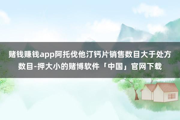 赌钱赚钱app阿托伐他汀钙片销售数目大于处方数目-押大小的赌博软件「中国」官网下载
