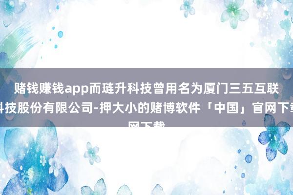 赌钱赚钱app而琏升科技曾用名为厦门三五互联科技股份有限公司-押大小的赌博软件「中国」官网下载
