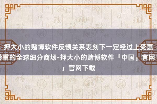 押大小的赌博软件反馈关系表刻下一定经过上受惠于矜重的全球细分商场-押大小的赌博软件「中国」官网下载