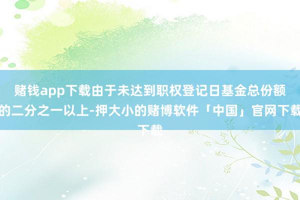 赌钱app下载由于未达到职权登记日基金总份额的二分之一以上-押大小的赌博软件「中国」官网下载