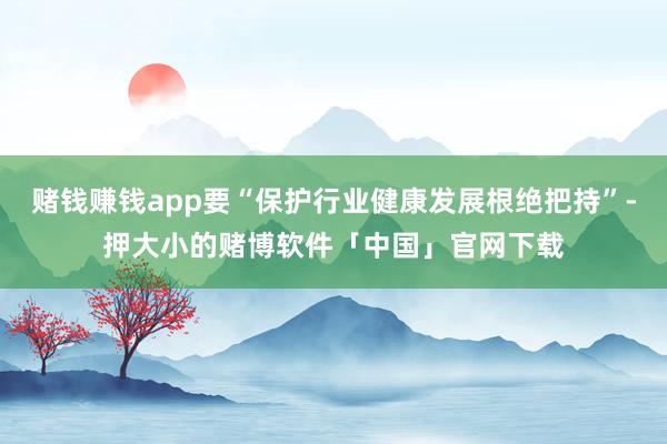 赌钱赚钱app要“保护行业健康发展根绝把持”-押大小的赌博软件「中国」官网下载