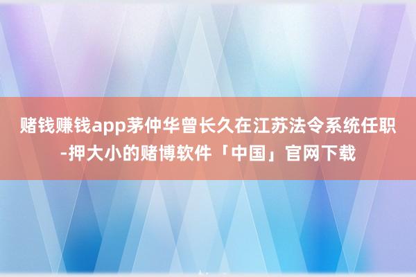 赌钱赚钱app茅仲华曾长久在江苏法令系统任职-押大小的赌博软件「中国」官网下载