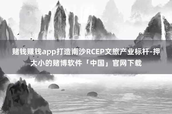 赌钱赚钱app打造南沙RCEP文旅产业标杆-押大小的赌博软件「中国」官网下载