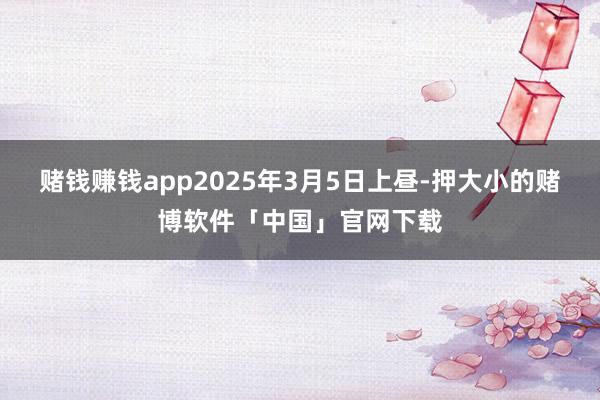 赌钱赚钱app2025年3月5日上昼-押大小的赌博软件「中国」官网下载
