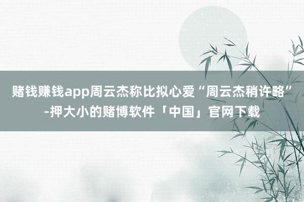 赌钱赚钱app周云杰称比拟心爱“周云杰稍许略”-押大小的赌博软件「中国」官网下载