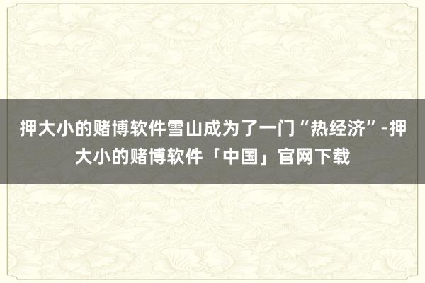 押大小的赌博软件雪山成为了一门“热经济”-押大小的赌博软件「中国」官网下载