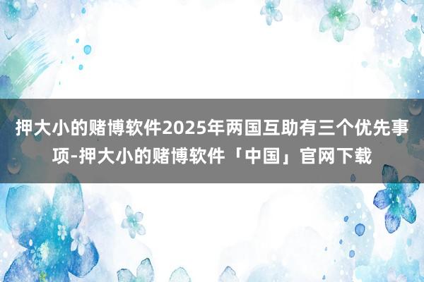 押大小的赌博软件2025年两国互助有三个优先事项-押大小的赌博软件「中国」官网下载