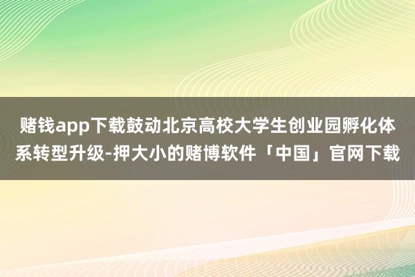 赌钱app下载鼓动北京高校大学生创业园孵化体系转型升级-押大小的赌博软件「中国」官网下载