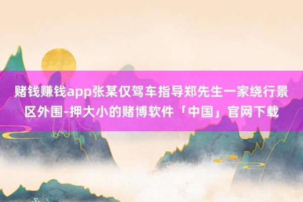 赌钱赚钱app张某仅驾车指导郑先生一家绕行景区外围-押大小的赌博软件「中国」官网下载