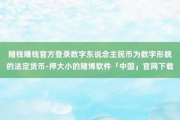 赌钱赚钱官方登录　　数字东说念主民币为数字形貌的法定货币-押大小的赌博软件「中国」官网下载