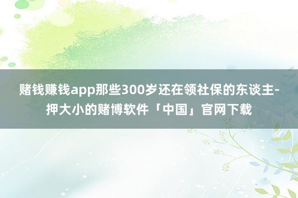 赌钱赚钱app那些300岁还在领社保的东谈主-押大小的赌博软件「中国」官网下载