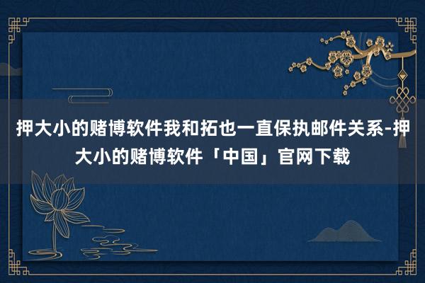 押大小的赌博软件我和拓也一直保执邮件关系-押大小的赌博软件「中国」官网下载
