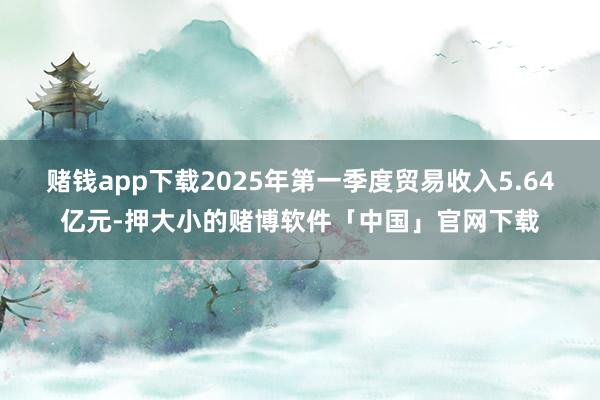 赌钱app下载2025年第一季度贸易收入5.64亿元-押大小的赌博软件「中国」官网下载