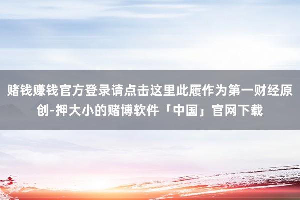 赌钱赚钱官方登录请点击这里此履作为第一财经原创-押大小的赌博软件「中国」官网下载