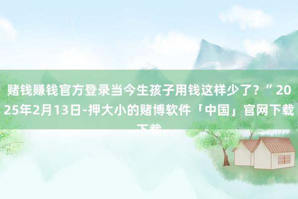 赌钱赚钱官方登录当今生孩子用钱这样少了？”2025年2月13日-押大小的赌博软件「中国」官网下载