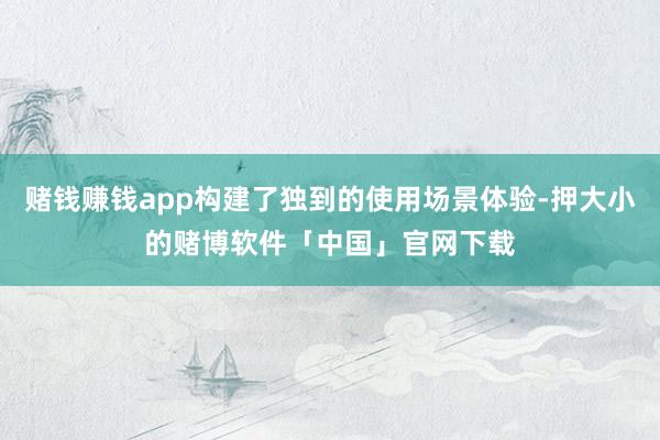 赌钱赚钱app构建了独到的使用场景体验-押大小的赌博软件「中国」官网下载