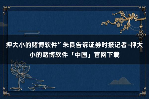 押大小的赌博软件”朱良告诉证券时报记者-押大小的赌博软件「中国」官网下载