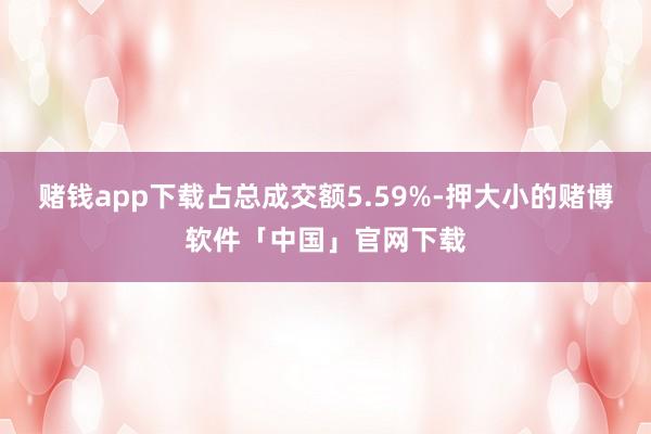 赌钱app下载占总成交额5.59%-押大小的赌博软件「中国」官网下载