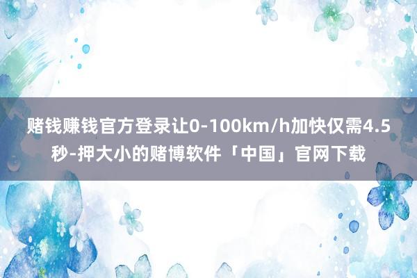 赌钱赚钱官方登录让0-100km/h加快仅需4.5秒-押大小的赌博软件「中国」官网下载
