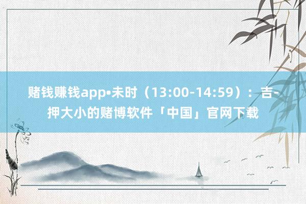 赌钱赚钱app•未时（13:00-14:59）：吉-押大小的赌博软件「中国」官网下载