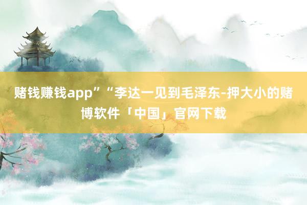 赌钱赚钱app”“李达一见到毛泽东-押大小的赌博软件「中国」官网下载