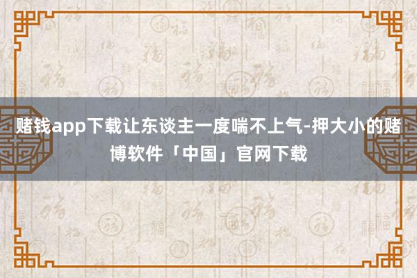 赌钱app下载让东谈主一度喘不上气-押大小的赌博软件「中国」官网下载
