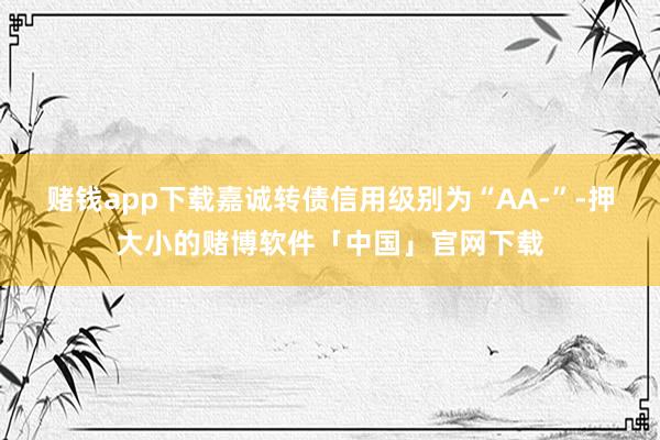 赌钱app下载嘉诚转债信用级别为“AA-”-押大小的赌博软件「中国」官网下载