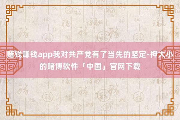赌钱赚钱app我对共产党有了当先的坚定-押大小的赌博软件「中国」官网下载