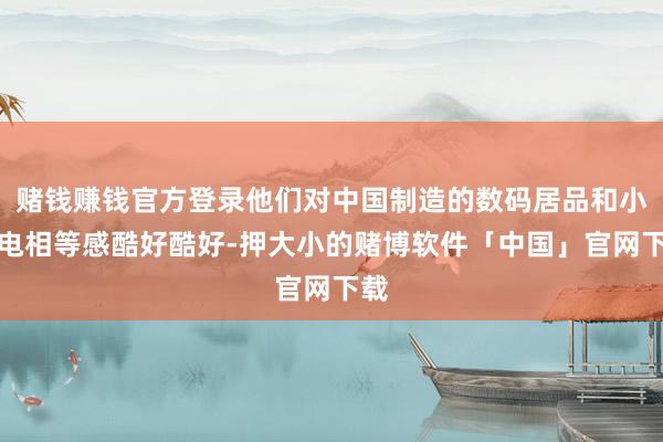 赌钱赚钱官方登录他们对中国制造的数码居品和小家电相等感酷好酷好-押大小的赌博软件「中国」官网下载