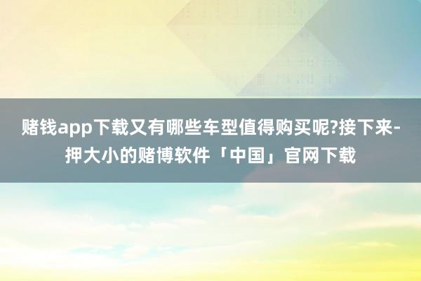赌钱app下载又有哪些车型值得购买呢?接下来-押大小的赌博软件「中国」官网下载