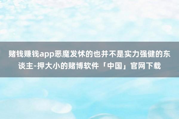 赌钱赚钱app恶魔发怵的也并不是实力强健的东谈主-押大小的赌博软件「中国」官网下载