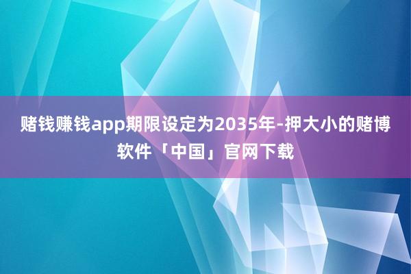 赌钱赚钱app期限设定为2035年-押大小的赌博软件「中国」官网下载