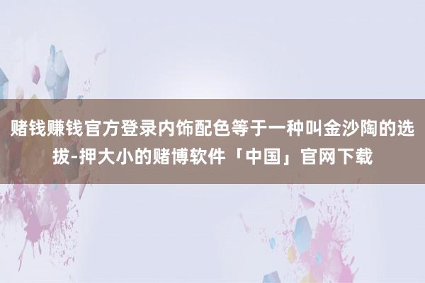 赌钱赚钱官方登录内饰配色等于一种叫金沙陶的选拔-押大小的赌博软件「中国」官网下载