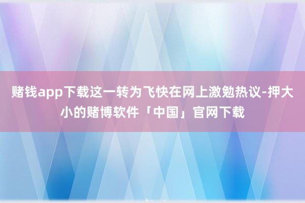 赌钱app下载这一转为飞快在网上激勉热议-押大小的赌博软件「中国」官网下载
