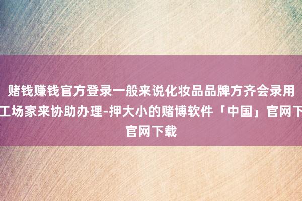 赌钱赚钱官方登录一般来说化妆品品牌方齐会录用加工场家来协助办理-押大小的赌博软件「中国」官网下载