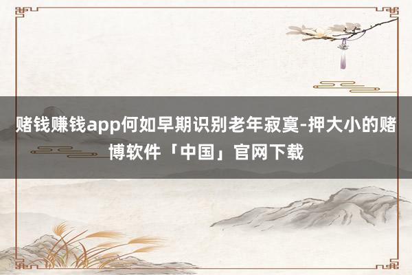赌钱赚钱app何如早期识别老年寂寞-押大小的赌博软件「中国」官网下载
