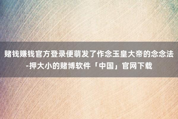 赌钱赚钱官方登录便萌发了作念玉皇大帝的念念法-押大小的赌博软件「中国」官网下载