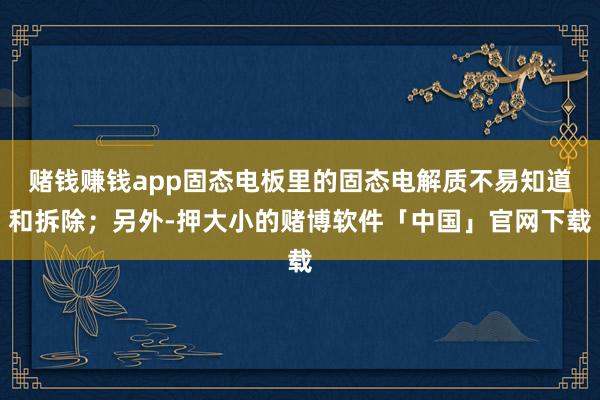 赌钱赚钱app固态电板里的固态电解质不易知道和拆除；另外-押大小的赌博软件「中国」官网下载