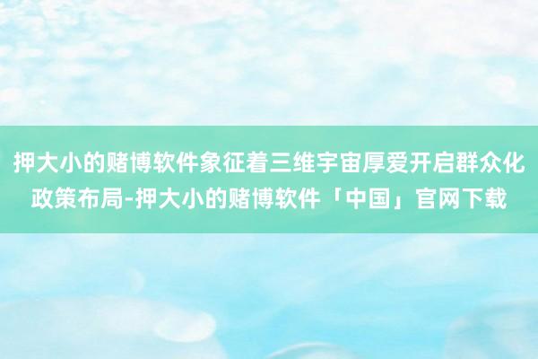 押大小的赌博软件象征着三维宇宙厚爱开启群众化政策布局-押大小的赌博软件「中国」官网下载