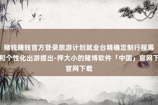 赌钱赚钱官方登录旅游计划就业台精确定制行程筹谋和个性化出游提出-押大小的赌博软件「中国」官网下载