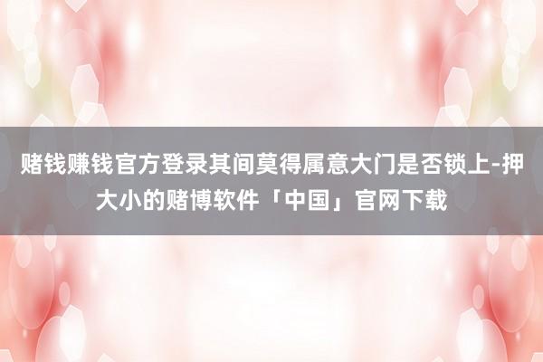 赌钱赚钱官方登录其间莫得属意大门是否锁上-押大小的赌博软件「中国」官网下载