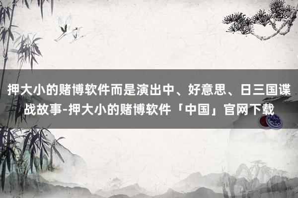 押大小的赌博软件而是演出中、好意思、日三国谍战故事-押大小的赌博软件「中国」官网下载