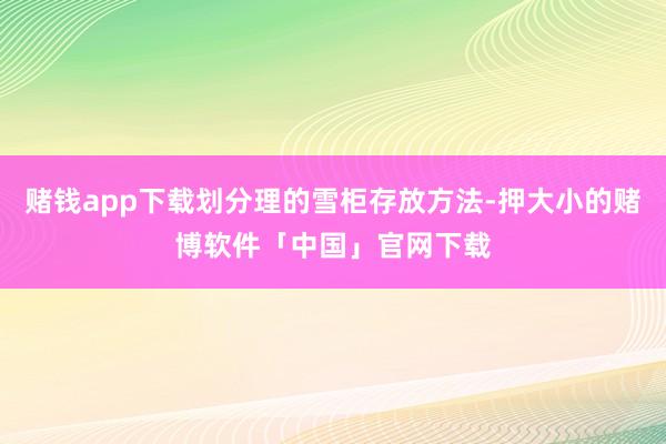 赌钱app下载划分理的雪柜存放方法-押大小的赌博软件「中国」官网下载
