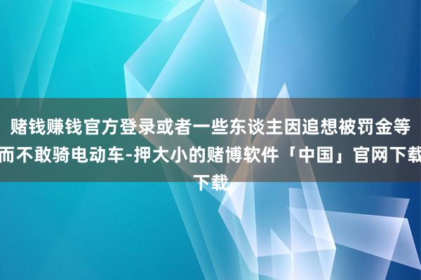 赌钱赚钱官方登录或者一些东谈主因追想被罚金等而不敢骑电动车-押大小的赌博软件「中国」官网下载