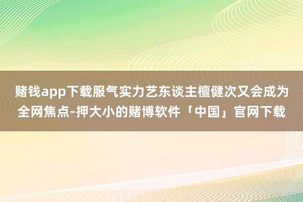 赌钱app下载服气实力艺东谈主檀健次又会成为全网焦点-押大小的赌博软件「中国」官网下载