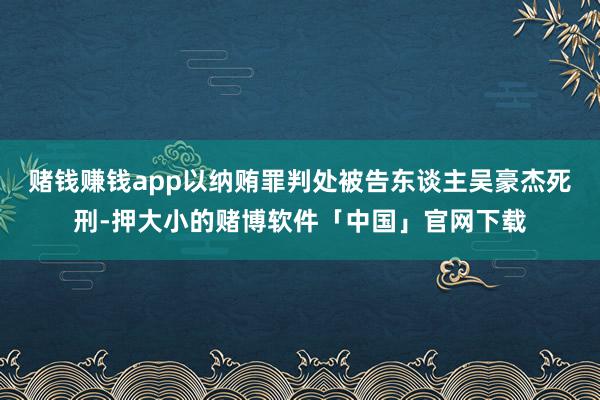 赌钱赚钱app以纳贿罪判处被告东谈主吴豪杰死刑-押大小的赌博软件「中国」官网下载