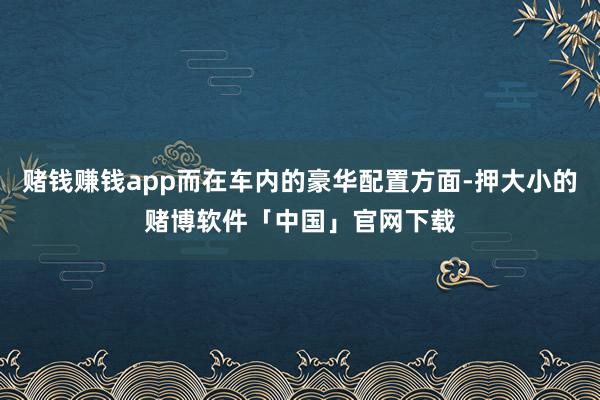 赌钱赚钱app而在车内的豪华配置方面-押大小的赌博软件「中国」官网下载