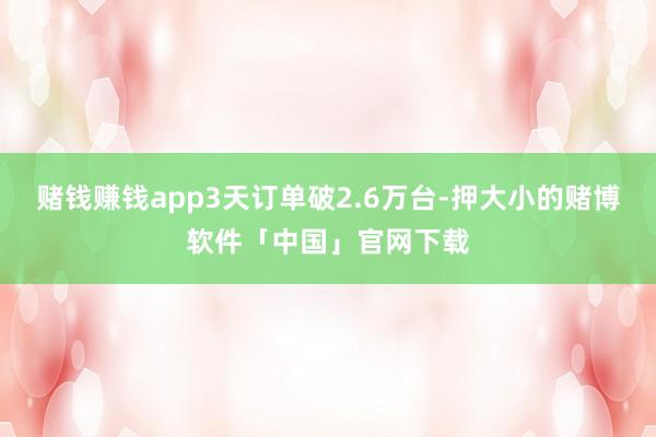 赌钱赚钱app3天订单破2.6万台-押大小的赌博软件「中国」官网下载