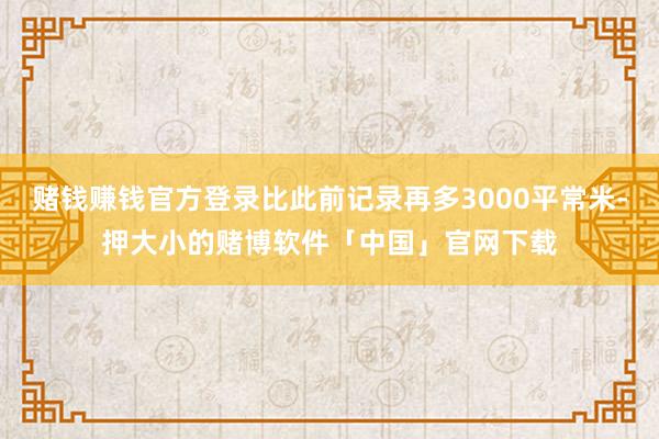 赌钱赚钱官方登录比此前记录再多3000平常米-押大小的赌博软件「中国」官网下载