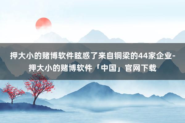 押大小的赌博软件眩惑了来自铜梁的44家企业-押大小的赌博软件「中国」官网下载